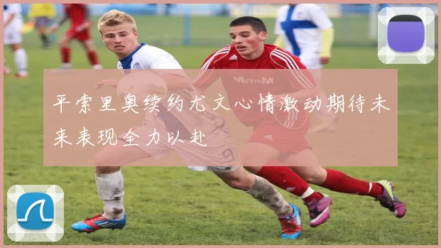 平索里奥续约尤文心情激动期待未来表现全力以赴