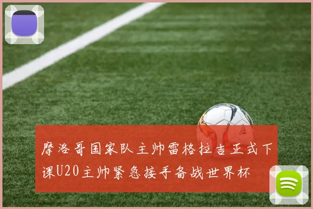 摩洛哥国家队主帅雷格拉吉正式下课U20主帅紧急接手备战世界杯