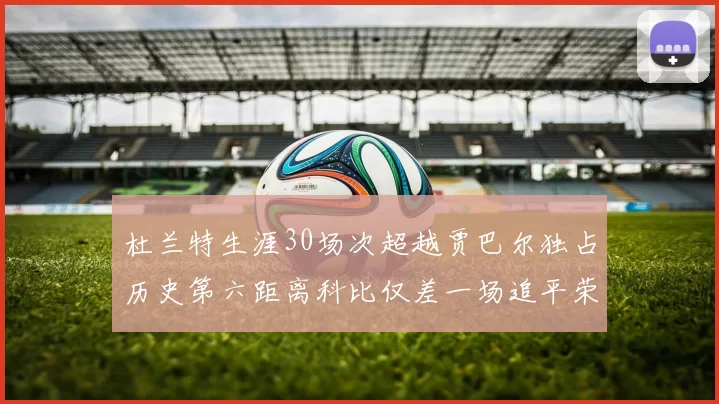 杜兰特生涯30场次超越贾巴尔独占历史第六距离科比仅差一场追平荣耀