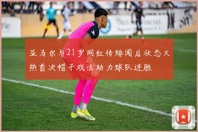 亚马尔与21岁网红传绯闻后状态火热首次帽子戏法助力球队连胜
