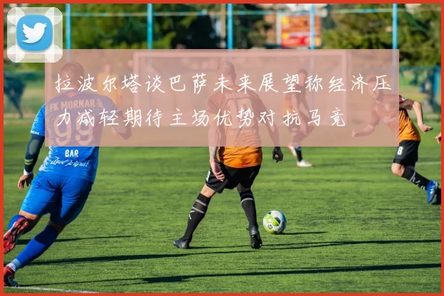 拉波尔塔谈巴萨未来展望称经济压力减轻期待主场优势对抗马竞