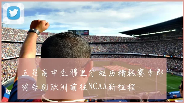 五星高中生穆里宁经历糟糕赛季即将告别欧洲前往NCAA新征程