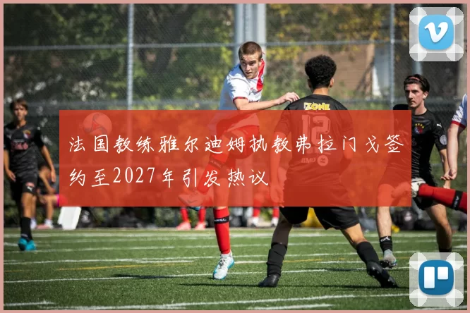法国教练雅尔迪姆执教弗拉门戈签约至2027年引发热议
