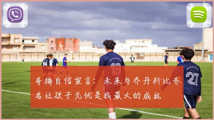 夸梅自信宣言：未来与乔丹科比齐名让孩子无忧是我最大的成就