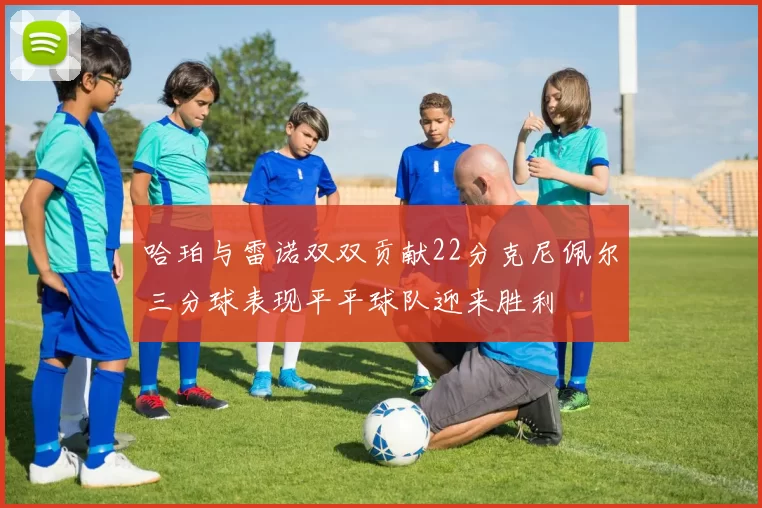 哈珀与雷诺双双贡献22分克尼佩尔三分球表现平平球队迎来胜利