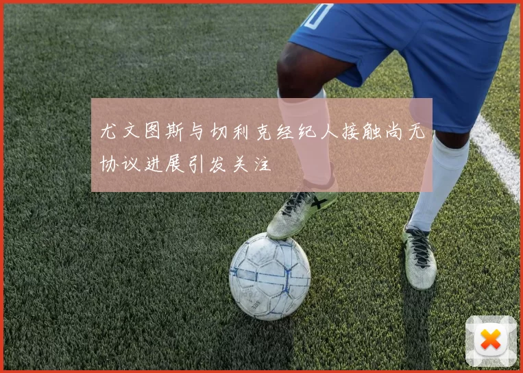 尤文图斯与切利克经纪人接触尚无协议进展引发关注