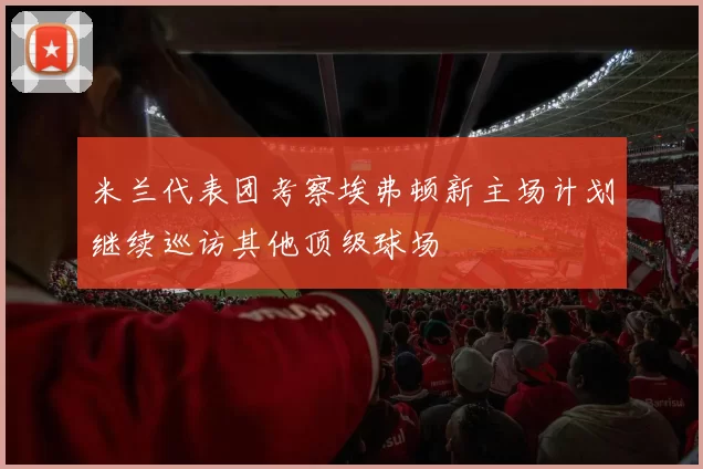 米兰代表团考察埃弗顿新主场计划继续巡访其他顶级球场