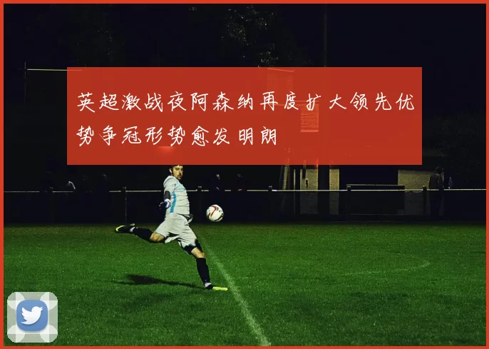 英超激战夜阿森纳再度扩大领先优势争冠形势愈发明朗