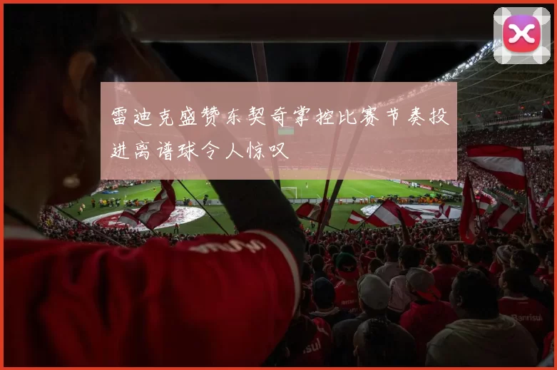 雷迪克盛赞东契奇掌控比赛节奏投进离谱球令人惊叹
