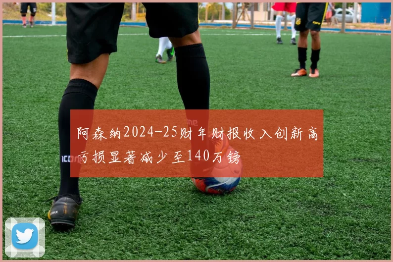 阿森纳2024-25财年财报收入创新高亏损显著减少至140万镑