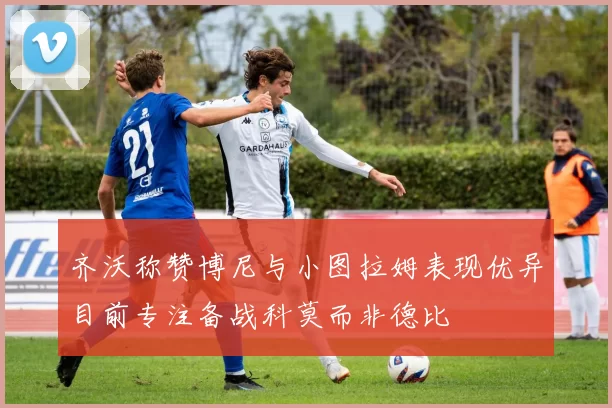 齐沃称赞博尼与小图拉姆表现优异目前专注备战科莫而非德比