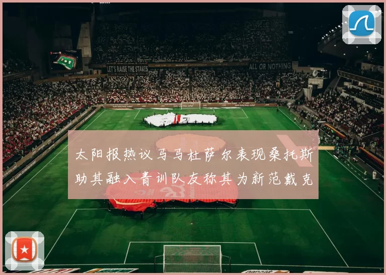 太阳报热议马马杜萨尔表现桑托斯助其融入青训队友称其为新范戴克