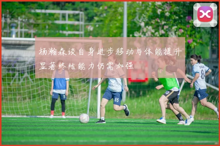杨瀚森谈自身进步移动与体能提升显著终结能力仍需加强
