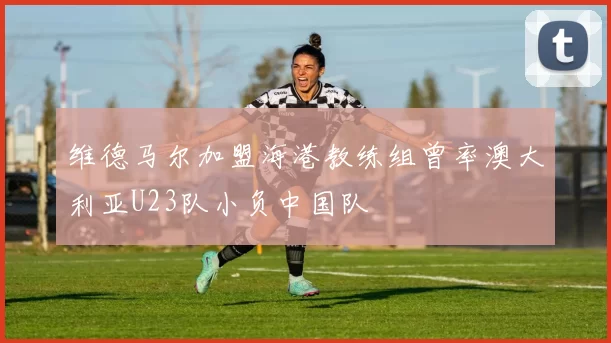 维德马尔加盟海港教练组曾率澳大利亚U23队小负中国队