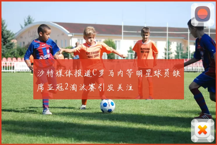 沙特媒体报道C罗马内等明星球员缺席亚冠2淘汰赛引发关注