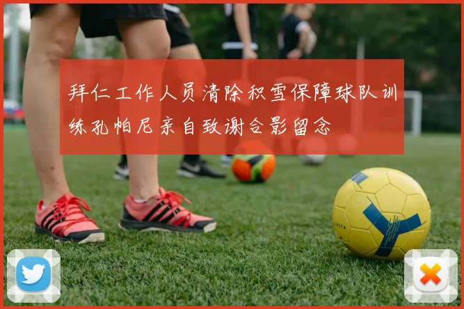拜仁工作人员清除积雪保障球队训练孔帕尼亲自致谢合影留念