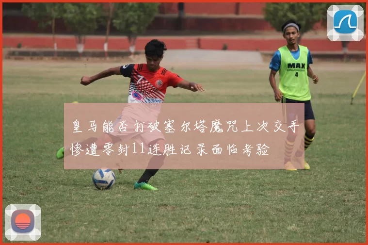 皇马能否打破塞尔塔魔咒上次交手惨遭零封11连胜记录面临考验