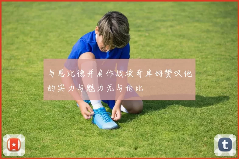 与恩比德并肩作战埃奇库姆赞叹他的实力与魅力无与伦比
