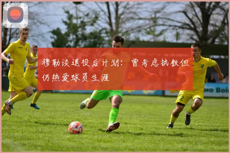 穆勒谈退役后计划：曾考虑执教但仍热爱球员生涯